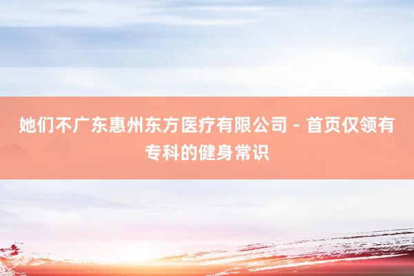她们不广东惠州东方医疗有限公司 - 首页仅领有专科的健身常识