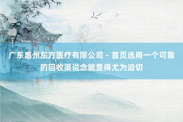 广东惠州东方医疗有限公司 - 首页选用一个可靠的回收渠说念就显得尤为迫切